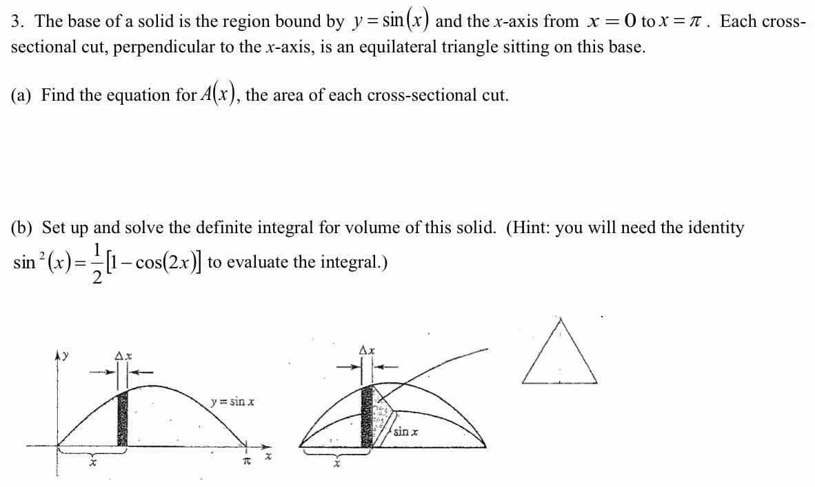 3. The base of a solid is the region bound by y= sin (x) and the x-axis from x =0 tox = T. Each cross-
%3D
sectional cut, perpendicular to the x-axis, is an equilateral triangle sitting on this base.
(a) Find the equation for A(x), the area of each cross-sectional cut.
(b) Set
up
and solve the definite integral for volume of this solid. (Hint: you will need the identity
sin (x)=[1- cos(2x)] to evaluate the integral.)
Ax
y = sin x
sin x
