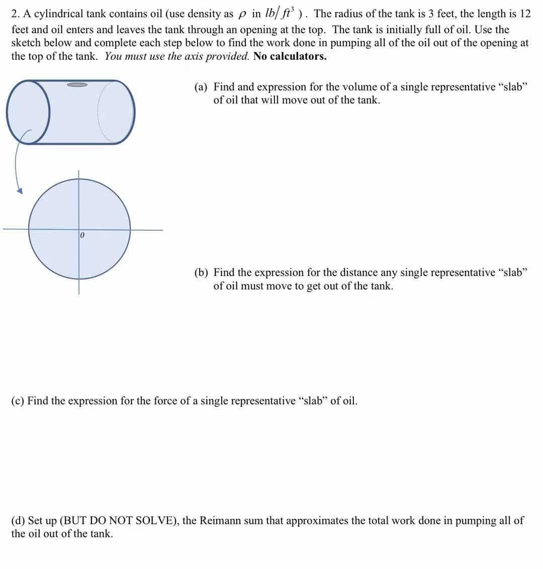 2. A cylindrical tank contains oil (use density as p in lb/ ft'). The radius of the tank is 3 feet, the length is 12
feet and oil enters and leaves the tank through an opening at the top. The tank is initially full of oil. Use the
sketch below and complete each step below to find the work done in pumping all of the oil out of the opening at
the top of the tank. You must use the axis provided. No calculators.
(a) Find and expression for the volume of a single representative "slab"
of oil that will move out of the tank.
(b) Find the expression for the distance any single representative "slab"
of oil must move to get out of the tank.
(c) Find the expression for the force of a single representative "slab" of oil.
(d) Set up (BUT DO NOT SOLVE), the Reimann sum that approximates the total work done in pumping all of
the oil out of the tank.
