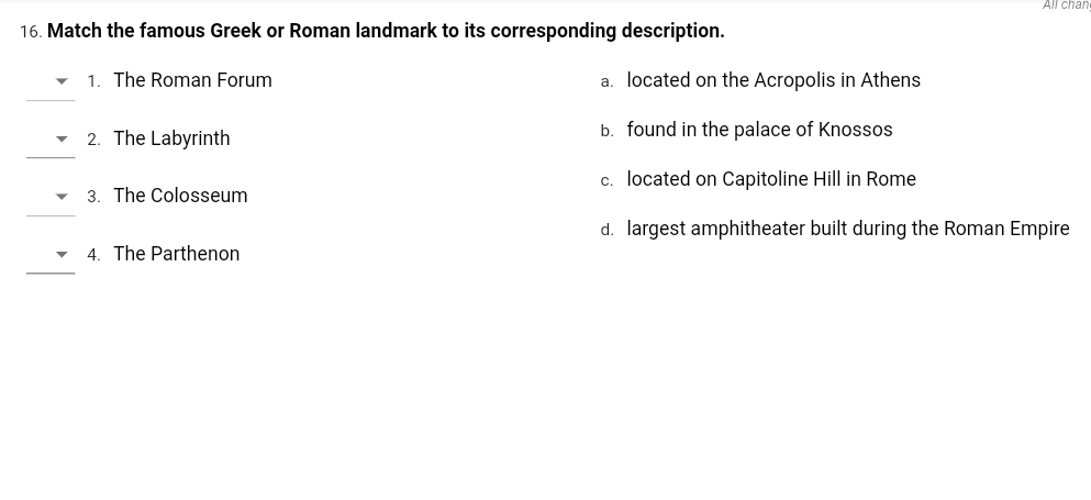All char
16. Match the famous Greek or Roman landmark to its corresponding description.
1. The Roman Forum
a. located on the Acropolis in Athens
2. The Labyrinth
b. found in the palace of Knossos
c. located on Capitoline Hill in Rome
3. The Colosseum
d. largest amphitheater built during the Roman Empire
4. The Parthenon
