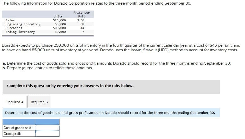 The following information for Dorado Corporation relates to the three-month period ending September 30.
Price per
Sales
Units
525,000
Unit
$ 56
Beginning inventory
Purchases
55,000
38
500,000
Ending inventory
30,000
44
?
Dorado expects to purchase 250,000 units of inventory in the fourth quarter of the current calendar year at a cost of $45 per unit, and
to have on hand 85,000 units of inventory at year-end. Dorado uses the last-in, first-out (LIFO) method to account for inventory costs.
a. Determine the cost of goods sold and gross profit amounts Dorado should record for the three months ending September 30.
b. Prepare journal entries to reflect these amounts.
Complete this question by entering your answers in the tabs below.
Required A
Required B
Determine the cost of goods sold and gross profit amounts Dorado should record for the three months ending September 30.
Cost of goods sold
Gross profit