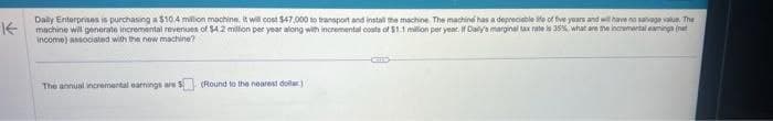 不
Daily Enterprises is purchasing a $10.4 million machine. It will cost $47,000 to transport and install the machine. The machine has a depreciable ife of five years and will have no salvage value. The
machine will generate incremental revenues of $4.2 million per year along with incremental costs of $1.1 million per year. If Daly's marginal tax rate is 35% what are the incremental aming (
income) associated with the new machine?
The annual incremental earnings are $ (Round to the nearest dollar)