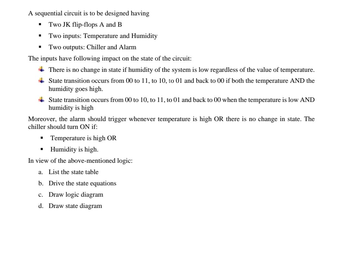 A sequential circuit is to be designed having
Two JK flip-flops A and B
Two inputs: Temperature and Humidity
• Two outputs: Chiller and Alarm
The inputs have following impact on the state of the circuit:
+ There is no change in state if humidity of the system is low regardless of the value of temperature.
+ State transition occurs from 00 to 11, to 10, to 01 and back to 00 if both the temperature AND the
humidity goes high.
+ State transition occurs from 00 to 10, to 11, to 01 and back to 00 when the temperature is low AND
humidity is high
Moreover, the alarm should trigger whenever temperature is high OR there is no change in state. The
chiller should turn ON if:
• Temperature is high OR
Humidity is high.
In view of the above-mentioned logic:
a. List the state table
b. Drive the state equations
c. Draw logic diagram
d. Draw state diagram
