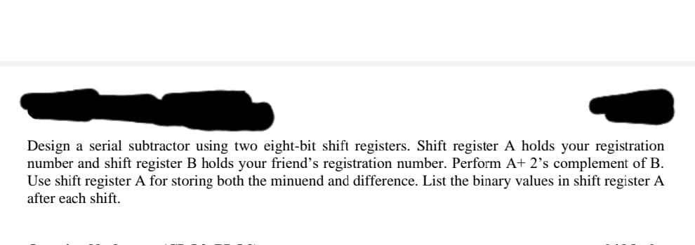 Design a serial subtractor using two eight-bit shift registers. Shift register A holds your registration
number and shift register B holds your friend's registration number. Perform A+ 2's complement of B.
Use shift register A for storing both the minuend and difference. List the binary values in shift register A
after each shift.
