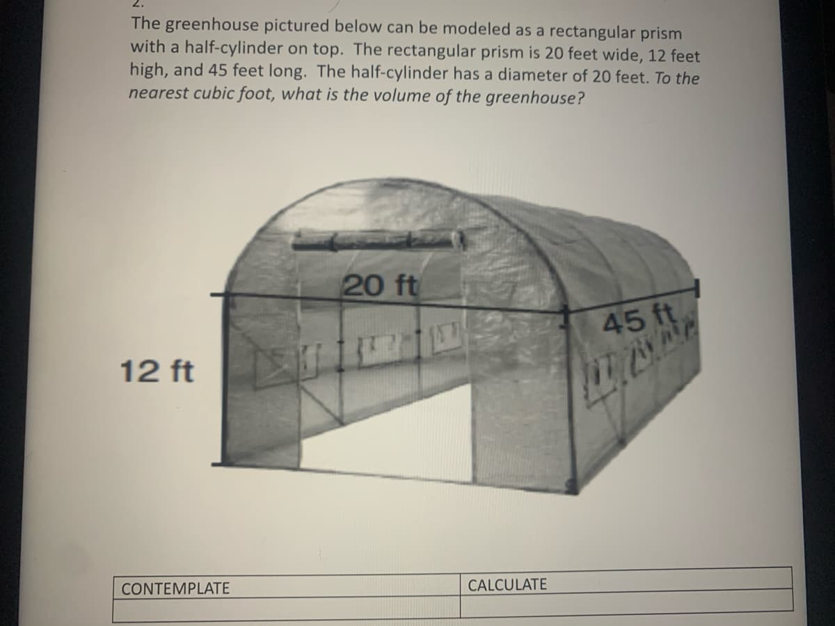 ### Greenhouse Volume Calculation

**Problem:**
The greenhouse pictured below can be modeled as a rectangular prism with a half-cylinder on top. The rectangular prism is 20 feet wide, 12 feet high, and 45 feet long. The half-cylinder has a diameter of 20 feet. To the nearest cubic foot, what is the volume of the greenhouse?

**Diagram Description:**
The provided image depicts a greenhouse structure comprising a combination of two geometric shapes:
1. **Rectangular Prism:** It forms the base of the greenhouse. The dimensions of the prism are:
   - **Width:** 20 feet
   - **Height:** 12 feet
   - **Length:** 45 feet
2. **Half-Cylinder:** This shape forms the curved roof of the greenhouse. The dimensions given are:
   - **Diameter:** 20 feet (which implies a radius of 10 feet as the radius is half of the diameter)
   - **Length:** 45 feet
   
**Steps to Calculate the Volume:**

1. **Volume of the Rectangular Prism:**
   - The formula for the volume of a rectangular prism is:
     \[
     \text{Volume} = \text{Width} \times \text{Height} \times \text{Length}
     \]
   - Substituting the given dimensions:
     \[
     \text{Volume of Prism} = 20 \, \text{ft} \times 12 \, \text{ft} \times 45 \, \text{ft} = 10,800 \, \text{cubic feet}
     \]

2. **Volume of the Half-Cylinder:**
   - The formula for the volume of a cylinder is:
     \[
     \text{Volume} = \pi \times \text{radius}^2 \times \text{height}
     \]
   - Since the radius is 10 feet, and the height (or length) is 45 feet:
     \[
     \text{Volume of Cylinder} = \pi \times 10^2 \times 45 = 4,500\pi \, \text{cubic feet}
     \]
   - Since we have a half-cylinder, the volume is half of the calculated cylinder volume:
     \[
     \text{Volume of Half-Cylinder} = \frac{4,500\pi}{2} = 2,250