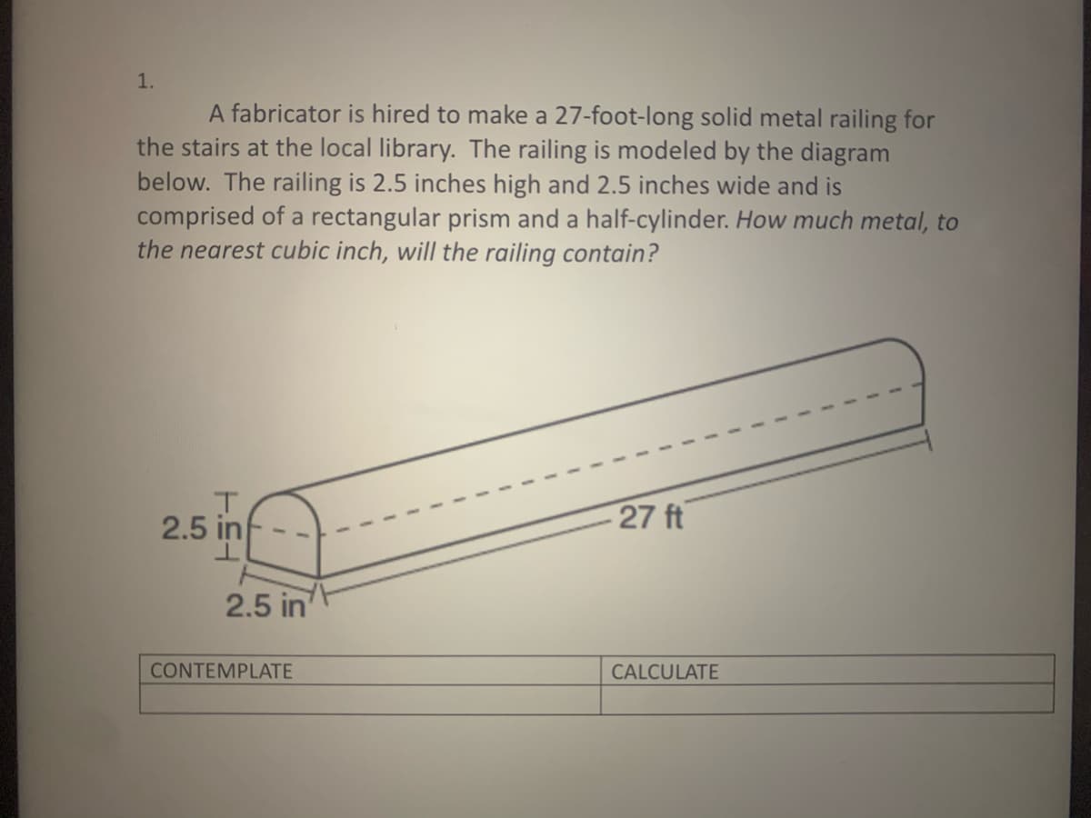1.
A fabricator is hired to make a 27-foot-long solid metal railing for
the stairs at the local library. The railing is modeled by the diagram
below. The railing is 2.5 inches high and 2.5 inches wide and is
comprised of a rectangular prism and a half-cylinder. How much metal, to
the nearest cubic inch, will the railing contain?
2.5 in
27 ft
2.5 in
CONTEMPLATE
CALCULATE
