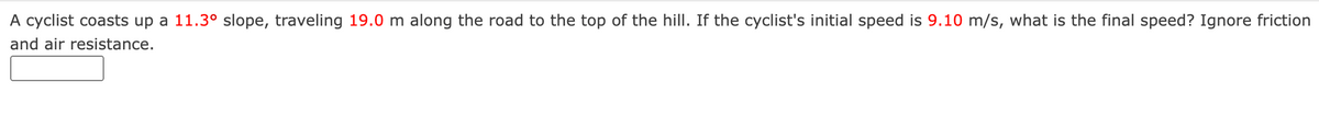 A cyclist coasts up a 11.3° slope, traveling 19.0 m along the road to the top of the hill. If the cyclist's initial speed is 9.10 m/s, what is the final speed? Ignore friction
and air resistance.
