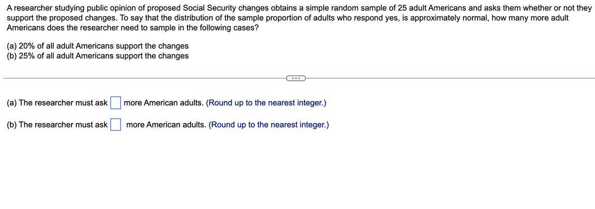 A researcher studying public opinion of proposed Social Security changes obtains a simple random sample of 25 adult Americans and asks them whether or not they
support the proposed changes. To say that the distribution of the sample proportion of adults who respond yes, is approximately normal, how many more adult
Americans does the researcher need to sample in the following cases?
(a) 20% of all adult Americans support the changes
(b) 25% of all adult Americans support the changes
(a) The researcher must ask
more American adults. (Round up to the nearest integer.)
(b) The researcher must ask
more American adults. (Round up to the nearest integer.)
