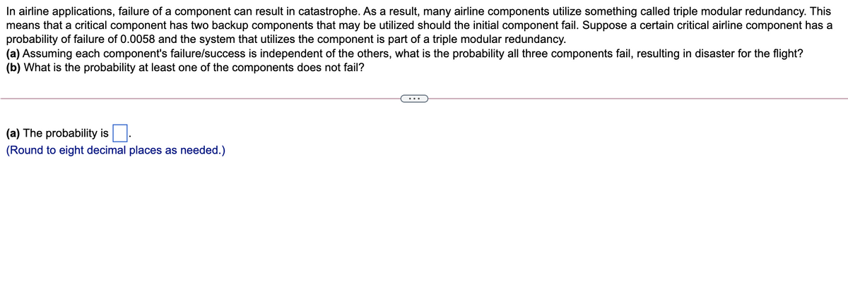 In airline applications, failure of a component can result in catastrophe. As a result, many airline components utilize something called triple modular redundancy. This
means that a critical component has two backup components that may be utilized should the initial component fail. Suppose a certain critical airline component has a
probability of failure of 0.0058 and the system that utilizes the component is part of a triple modular redundancy.
(a) Assuming each component's failure/success is independent of the others, what is the probability all three components fail, resulting in disaster for the flight?
(b) What is the probability at least one of the components does not fail?
...
(a) The probability is
(Round to eight decimal places as needed.)
