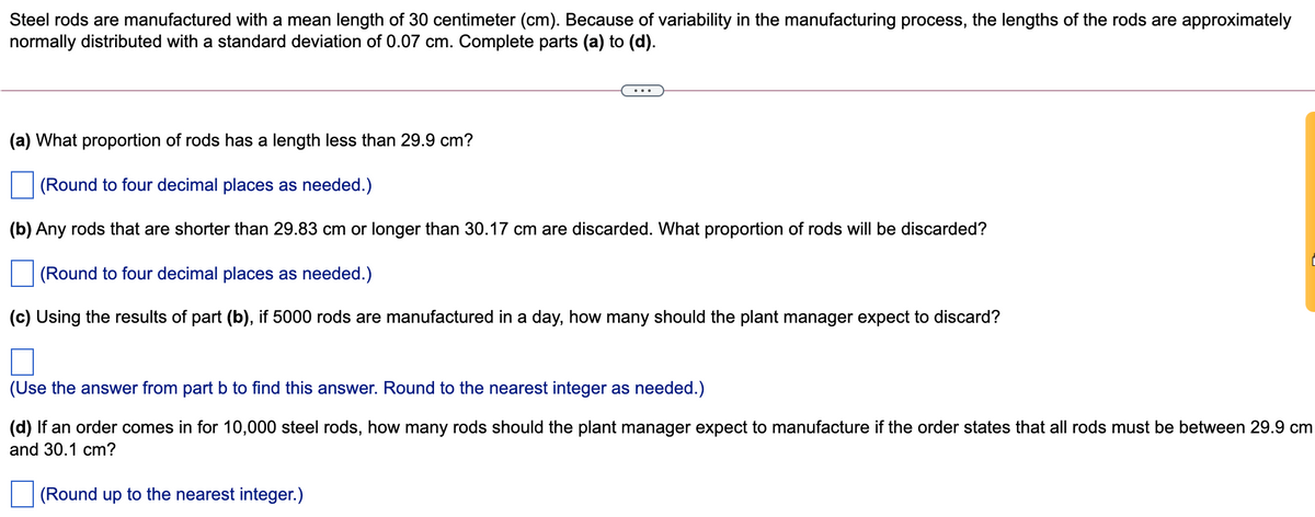 Steel rods are manufactured with a mean length of 30 centimeter (cm). Because of variability in the manufacturing process, the lengths of the rods are approximately
normally distributed with a standard deviation of 0.07 cm. Complete parts (a) to (d).
(a) What proportion of rods has a length less than 29.9 cm?
(Round to four decimal places as needed.)
(b) Any rods that are shorter than 29.83 cm or longer than 30.17 cm are discarded. What proportion of rods will be discarded?
(Round to four decimal places as needed.)
(c) Using the results of part (b), if 5000 rods are manufactured in a day, how many should the plant manager expect to discard?
(Use the answer from part b to find this answer. Round to the nearest integer as needed.)
(d) If an order comes in for 10,000 steel rods, how many rods should the plant manager expect to manufacture if the order states that all rods must be between 29.9 cm
and 30.1 cm?
(Round up to the nearest integer.)
