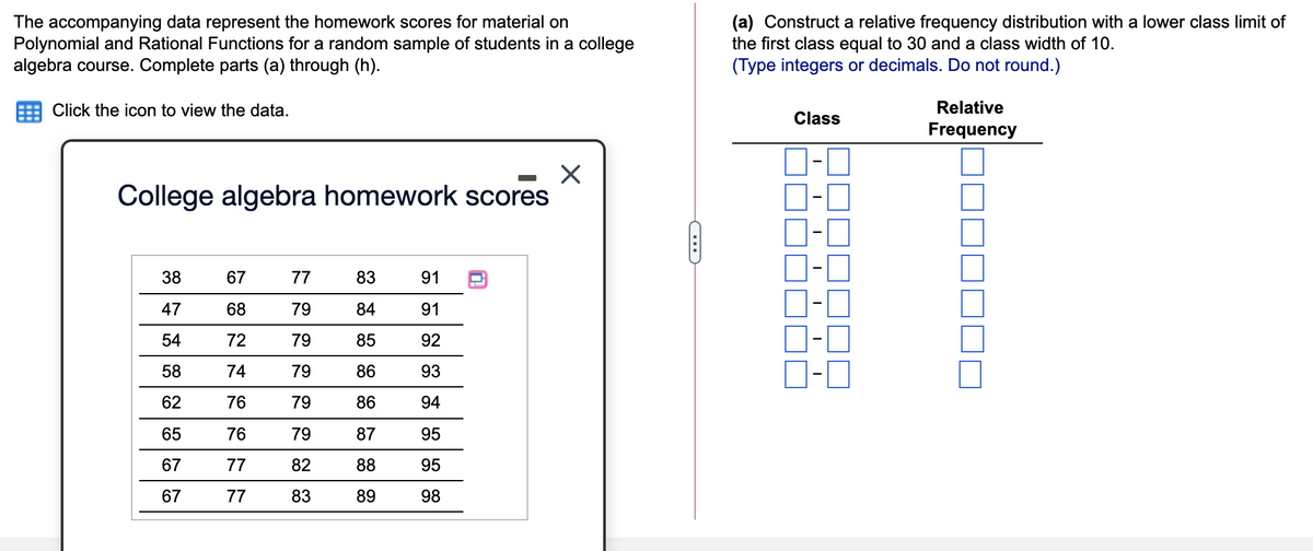 The accompanying data represent the homework scores for material on
Polynomial and Rational Functions for a random sample of students in a college
algebra course. Complete parts (a) through (h).
(a) Construct a relative frequency distribution with a lower class limit of
the first class equal to 30 and a class width of 10.
(Type integers or decimals. Do not round.)
Click the icon to view the data.
Relative
Class
Frequency
D-0
D-0
D-0
D-O
O-0
D-0
D-0
College algebra homework scores
38
67
77
83
91
47
68
79
84
91
54
72
79
85
92
58
74
79
86
93
62
76
79
86
94
65
76
79
87
95
67
77
82
88
95
67
77
83
89
98
