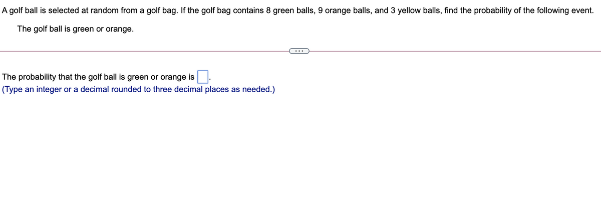 A golf ball is selected at random from a golf bag. If the golf bag contains 8 green balls, 9 orange balls, and 3 yellow balls, find the probability of the following event.
The golf ball is green or orange.
...
The probability that the golf ball is
green or orange is
(Type an integer or a decimal rounded to three decimal places as needed.)
