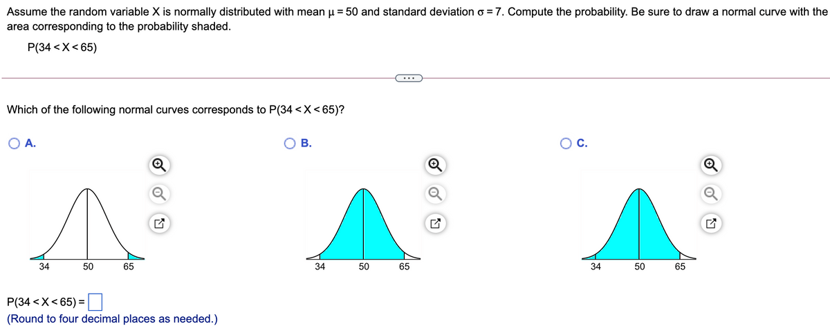 Assume the random variable X is normally distributed with mean u = 50 and standard deviation o = 7. Compute the probability. Be sure to draw a normal curve with the
area corresponding to the probability shaded.
P(34 <X< 65)
Which of the following normal curves corresponds to P(34 <X<65)?
A.
В.
OC.
34
50
65
34
50
65
34
50
65
P(34 <X< 65) =
(Round to four decimal places as needed.)
