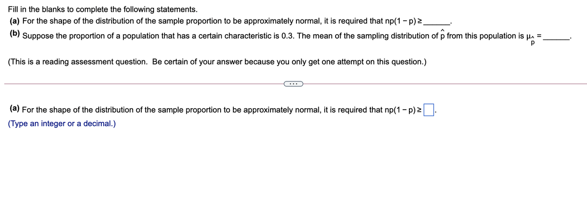 Fill in the blanks to complete the following statements.
(a) For the shape of the distribution of the sample proportion to be approximately normal, it is required that np(1 - p) 2
(b)
Suppose the proportion of a population that has a certain characteristic is 0.3. The mean of the sampling distribution of p from this population is
%3D
(This is a reading assessment question. Be certain of your answer because you only get one attempt on this question.)
(a) For the shape of the distribution of the sample proportion to be approximately normal, it is required that np(1 - p) 2
(Type an integer or a decimal.)
