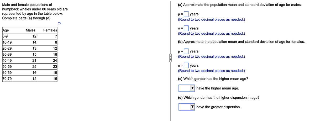 Male and female populations of
humpback whales under 80 years old are
represented by age in the table below.
Complete parts (a) through (d).
(a) Approximate the population mean and standard deviation of age for males.
H = years
(Round to two decimal places as needed.)
|years
Age
Males
Females
(Round to two decimal places as needed.)
0-9
12
7
10-19
14
8
(b) Approximate the population mean and standard deviation of age for females.
20-29
13
12
years
30-39
15
16
(Round to two decimal places as needed.)
40-49
21
24
50-59
25
23
O =
years
60-69
16
19
(Round to two decimal places as needed.)
70-79
12
15
(c) Which gender has the higher mean age?
have the higher mean age.
(d) Which gender has the higher dispersion in age?
have the greater dispersion.
