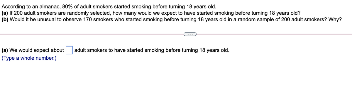 According to an almanac, 80% of adult smokers started smoking before turning 18 years old.
(a) If 200 adult smokers are randomly selected, how many would we expect to have started smoking before turning 18 years old?
(b) Would it be unusual to observe 170 smokers who started smoking before turning 18 years old in a random sample of 200 adult smokers? Why?
(a) We would expect about
adult smokers to have started smoking before turning 18 years old.
(Type a whole number.)
