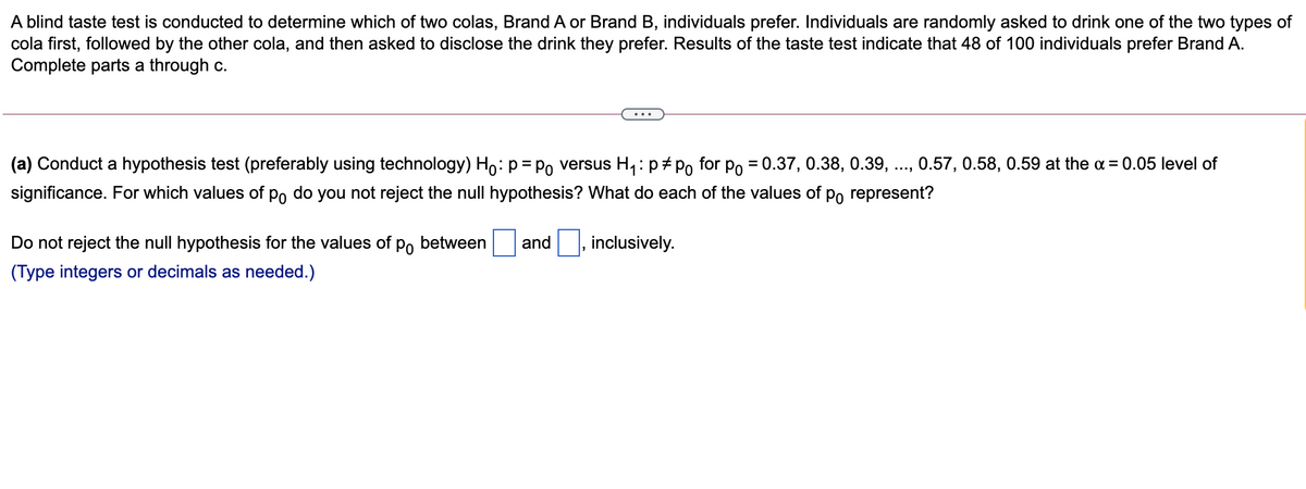 A blind taste test is conducted to determine which of two colas, Brand A or Brand B, individuals prefer. Individuals are randomly asked to drink one of the two types of
cola first, followed by the other cola, and then asked to disclose the drink they prefer. Results of the taste test indicate that 48 of 100 individuals prefer Brand A.
Complete parts a through c.
(a) Conduct a hypothesis test (preferably using technology) Ho: p= Po versus H,: p#Po for po = 0.37, 0.38, 0.39, .., 0.57, 0.58, 0.59 at the a = 0.05 level of
significance. For which values of po do you not reject the null hypothesis? What do each of the values of po represent?
Do not reject the null hypothesis for the values of po between
and
inclusively.
(Type integers or decimals as needed.)
