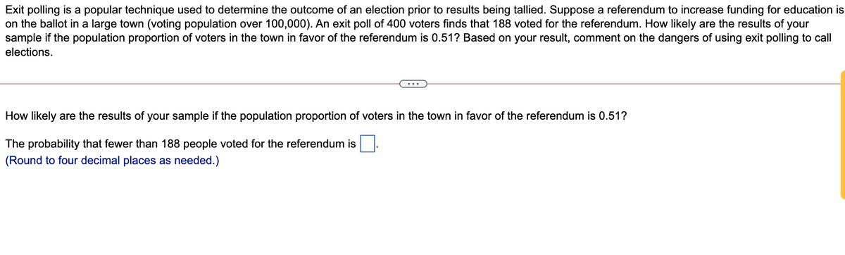 Exit polling is a popular technique used to determine the outcome of an election prior to results being tallied. Suppose a referendum to increase funding for education is
on the ballot in a large town (voting population over 100,000). An exit poll of 400 voters finds that 188 voted for the referendum. How likely are the results of your
sample if the population proportion of voters in the town in favor of the referendum is 0.51? Based on your result, comment on the dangers of using exit polling to call
elections.
How likely are the results of your sample if the population proportion of voters in the town in favor of the referendum is 0.51?
The probability that fewer than 188 people voted for the referendum is
(Round to four decimal places as needed.)
