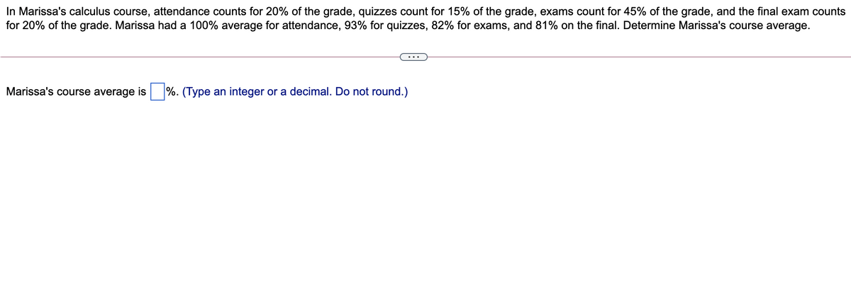 In Marissa's calculus course, attendance counts for 20% of the grade, quizzes count for 15% of the grade, exams count for 45% of the grade, and the final exam counts
for 20% of the grade. Marissa had a 100% average for attendance, 93% for quizzes, 82% for exams, and 81% on the final. Determine Marissa's course average.
Marissa's course average is
%. (Type an integer or a decimal. Do not round.)
