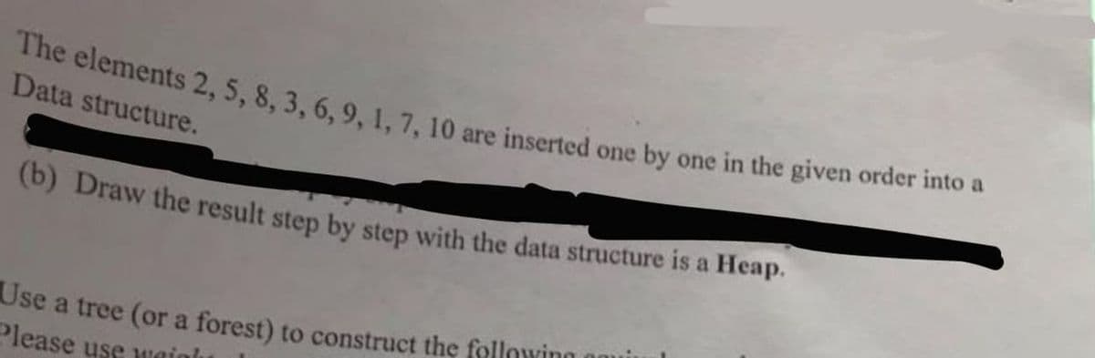 (b) Draw the result step by step with the data structure is a Heap.
The elements 2, 5 , 8, 3, 6, 9. 1.7. 10 are inserted one by one in the given order into a
Data structure.
Use a tree (or a forest) to construct the following
Please use wuaiah
