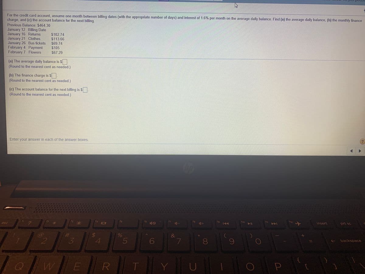 For the credit card account, assume one month between billing dates (with the appropriate number of days) and interest of 1.6% per month on the average daily balance. Find (a) the average daily balance, (b) the monthly finance
charge, and (c) the account balance for the next billing.
Previous Balance: $464.30
January 12 Billing Date
January 16 Returns
January 21 Clothes
January 26 Bus tickets
February 4 Payment
February 7 Flowers
$102.74
$113.66
$69.74
$105
$67.29
(a) The average daily balance is $
(Round to the nearest cent as needed.)
(b) The finance charge is $
(Round to the nearest cent as needed.)
(c) The account balance for the next billing is $.
(Round to the nearest cent as needed.)
Enter your answer in each of the answer boxes.
fg
f10
insert
prt sc
f5
f6
fg
esc
&
backspace
2
3
7
00
T
5
%24
