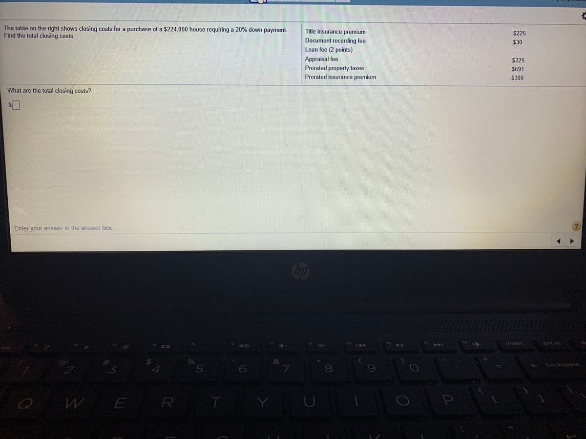 The table on the right shows closing costs for a purchase of a $224,000 house requiring a 20% down payment.
Find the total closing costs.
Title insurance premium
$225
Document recording fee
Loan fee (2 points)
$30
Appraisal fee
$225
Prorated property taxes
Prorated insurance premium
$691
$300
What are the total closing costs?
$4
Enter your answer in the answer boX.
op
14 I0
f10
insert
prt sc
144
$4
L.
8
E
R
