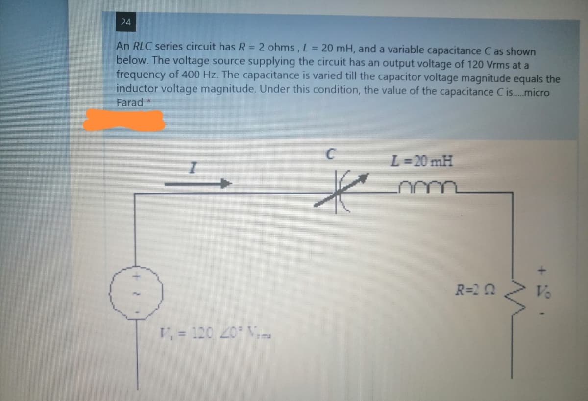 24
An RLC series circuit has R = 2 ohms, L = 20 mH, and a variable capacitance C as shown
below. The voltage source supplying the circuit has an output voltage of 120 Vrms at a
frequency of 400 Hz. The capacitance is varied till the capacitor voltage magnitude equals the
inductor voltage magnitude. Under this condition, the value of the capacitance C is..micro
Farad*
L=20 mH
R=2 0
Vo
V, = 120 20 V,
