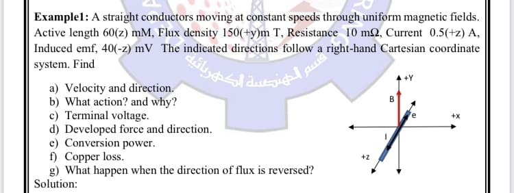 Example1: A straight conductors moving at constant speeds through uniform magnetic fields.
Active length 60(z) mM, Flux density 150(+y)m T, Resistance 10 m2, Current 0.5(+z) A,
Induced emf, 40(-z) mV The indicated directions follow a right-hand Cartesian coordinate
system. Find
:inlichtig a
a) Velocity and direction.
b) What action? and why?
c) Terminal voltage.
d) Developed force and direction.
e) Conversion power.
قسم
f) Copper loss.
g) What happen when the direction of flux is reversed?
Solution:
+Z
B
+X