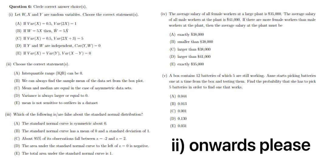 Qucstion 6: Circle correct answer choice(s).
(i) Let W, X and Y are random variables. Choose the correct statement(s).
(iv) The average salary of all female workers at a large plant is $35,000. The average salary
of all male workers at the plant is $41,000. If there are more female workers than male
(A) If Var(X) = 0.5, Var(2X) = 1
workers at the plant, then the average salary at the plant must be
(B) If W = 5X then, W = 5X
(A) exactly $38.000
(C) If Var(X) = 0.5, Var(2X +3) = 5
(B) smaller than $38,000
(D) If Y and W are independent, Cou(Y, W) = 0
(C) larger than $38,000
(E) If Var(X) = Var(Y), Var(X - Y) = 0
(D) larger than $41,000
(ii) Choose the correct statement (s).
(E) exactly $35.000
(A) Interquantile range (IQR) can be 0.
(v) A box contains 12 batteries of which 5 are still working. Anne starts picking batteries
(B) We can always find the sample mean of the data set from the box plot.
one at a time from the box and testing them. Find the probability that she has to pick
5 batteries in order to find one that works.
(C) Mean and median are equal in the case of asymmetric data sets.
(D) Variance is always larger or equal to 0.
(A) 0.044
(E) mean is not sensitive to outliers in a dataset
(B) 0.013
(C) 0.001
(iii) Which of the following is/are false about the standard normal distribution?
(D) 0.130
(A) The standard normal curve is symmetric about 0.
(E) 0.031
(B) The standard normal curve has a mean of 0 and a standard deviation of 1.
(C) About 95% of its observations fall between z = -2 and z = 2.
ii) onwards please
(D) The area under the standard normal curve to the left of z = 0 is negative.
(E) The total area under the standard normal curve is 1.
