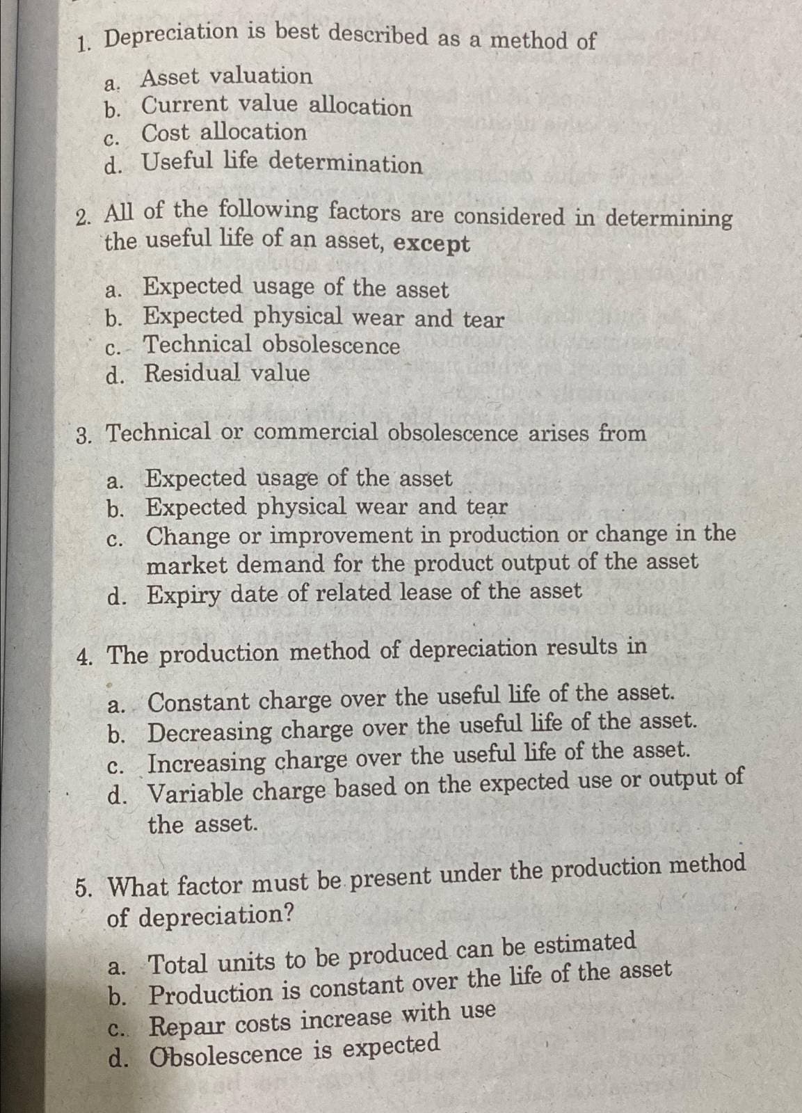 1. Depreciation is best described as a method of
a. Asset valuation
b. Current value allocation
Cost allocation
C.
d. Useful life determination
2. All of the following factors are considered in determining
the useful life of an asset, except
a. Expected usage of the asset
b. Expected physical wear and tear
c. Technical obsolescence
d. Residual value
3. Technical or commercial obsolescence arises from
a. Expected usage of the asset
b.
c.
Expected physical wear and tear
Change or improvement in production or change in the
market demand for the product output of the asset
d. Expiry date of related lease of the asset
4. The production method of depreciation results in
a. Constant charge over the useful life of the asset.
b. Decreasing charge over the useful life of the asset.
c. Increasing charge over the useful life of the asset.
d. Variable charge based on the expected use or output of
the asset.
5. What factor must be present under the production method
of depreciation?
a. Total units to be produced can be estimated
b. Production is constant over the life of the asset
c. Repair costs increase with use
d. Obsolescence is expected