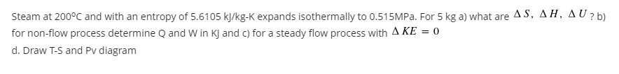 Steam at 200°C and with an entropy of 5.6105 kJ/kg-K expands isothermally to 0.515MP.. For 5 kg a) what are AS, AH, A U ? )
for non-flow process determine Q and W in KJ and c) for a steady flow process with A KE = 0
d. Draw T-S and Pv diagram
