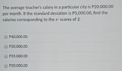 The average teacher's salary in a particular city is P20,000.00
per month. If the standard deviation is P5,000.00, find the
salaries corresponding to the z- scores of 2.
P40.000.00
P20.000.00
P35,000.00
P30,000.00
