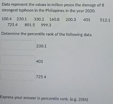 Data represent the values in million pesos the damage of 8
strongest typhoon in the Philippines in the year 2020.
100.4
230.1 330.2
160.8
801.5 999.3
200,3
401
512.1
725.4
Determine the percentile rank of the following data.
230.1
401
725,4
Express your answer in percentile rank. (e.g. 20th)
