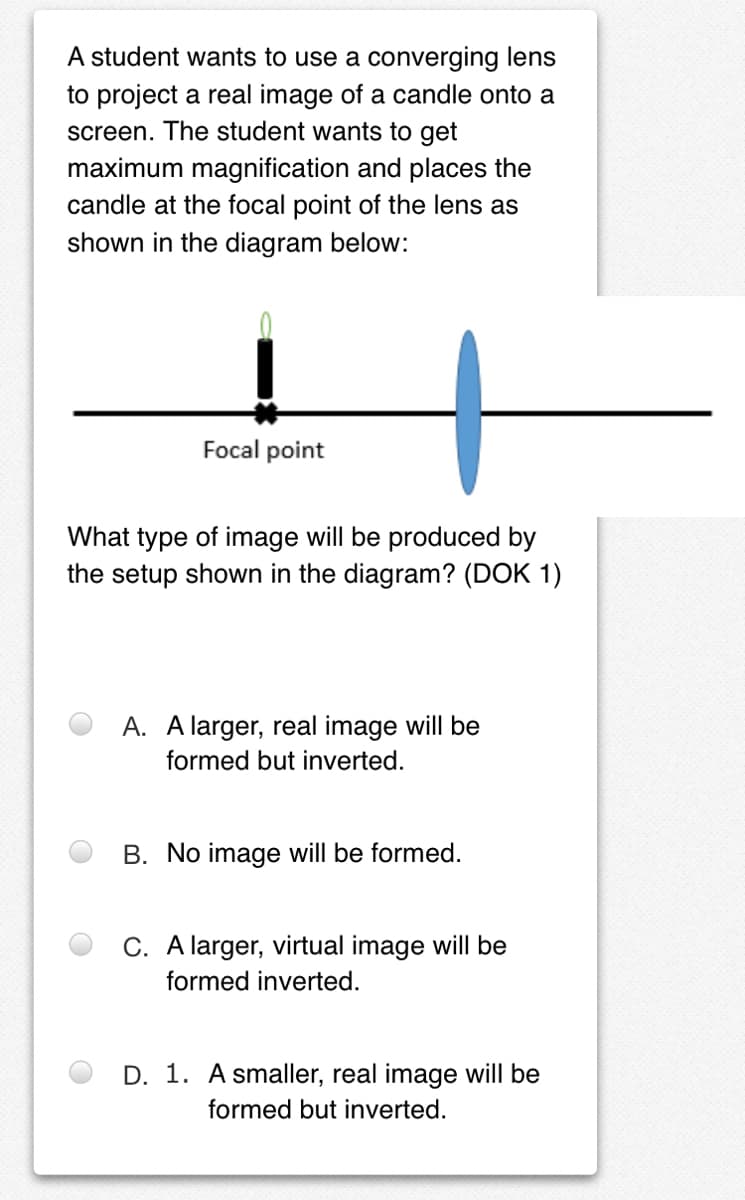 A student wants to use a converging lens
to project a real image of a candle onto a
screen. The student wants to get
maximum magnification and places the
candle at the focal point of the lens as
shown in the diagram below:
Focal point
What type of image will be produced by
the setup shown in the diagram? (DOK 1)
A. A larger, real image will be
formed but inverted.
B. No image will be formed.
C. A larger, virtual image will be
formed inverted.
D. 1. A smaller, real image will be
formed but inverted.
