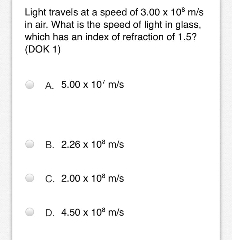 Light travels at a speed of 3.00 x 108 m/s
in air. What is the speed of light in glass,
which has an index of refraction of 1.5?
(DOK 1)
А. 5.00 х 107 m/s
В. 2.26 х 108 m/s
С. 2.00 х 108 m/s
D. 4.50 x 10® m/s
