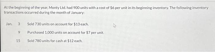 At the beginning of the year, Monty Ltd. had 900 units with a cost of $6 per unit in its beginning inventory. The following inventory
transactions occurred during the month of January:
Jan. 3 Sold 730 units on account for $13 each.
9
15
Purchased 1,000 units on account for $7 per unit.
Sold 780 units for cash at $12 each.