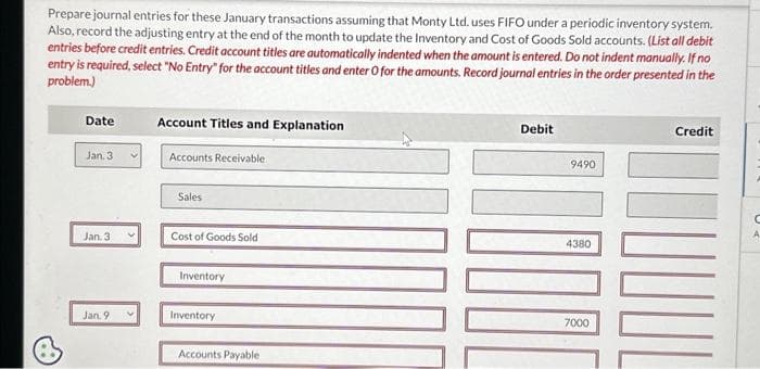 Prepare journal entries for these January transactions assuming that Monty Ltd. uses FIFO under a periodic inventory system.
Also, record the adjusting entry at the end of the month to update the Inventory and Cost of Goods Sold accounts. (List all debit
entries before credit entries. Credit account titles are automatically indented when the amount is entered. Do not indent manually. If no
entry is required, select "No Entry" for the account titles and enter O for the amounts. Record journal entries in the order presented in the
problem.)
Date
Jan. 3
Jan. 3
Jan. 9
Account Titles and Explanation
Accounts Receivable
Sales
Cost of Goods Sold
Inventory
Inventory
Accounts Payable
Debit
9490
4380
7000
Credit
C
A