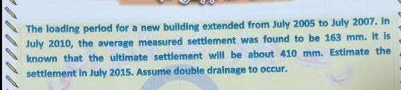 (2003
The loading period for a new building extended from July 2005 to July 2007. In
July 2010, the average measured settlement was found to be 163 mm. It is
known that the ultimate settlement will be about 410 mm. Estimate the
settlement in July 2015. Assume double drainage to occur.