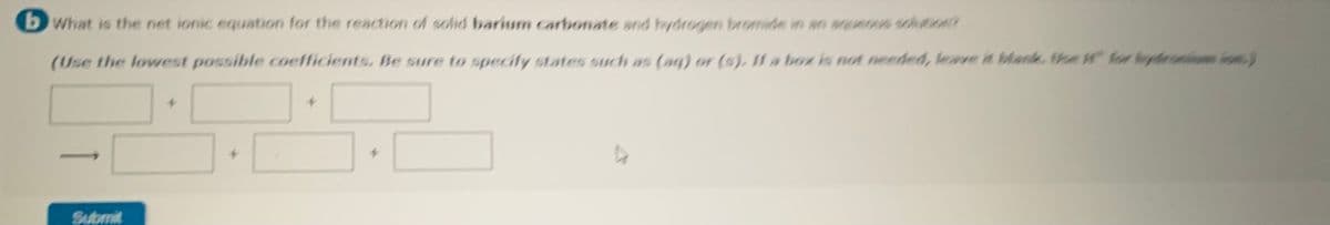 bWhat is the net ionic equation for the reaction of solid barium carbonate and hydrogen bromide in an aquenus sclution?
(Use the lowest possible coefficients, Be sure to specity states such as (aq) or (sj, 1I1 a boz is not needed, leave it blank. theW for lydro o
Submit
