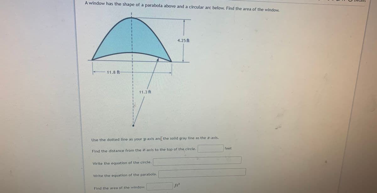 A window has the shape of a parabola above and a circular arc below. Find the area of the window.
4.25 ft
11.8 ft
11.3 ft
Use the dotted line as your y-axis and the solid gray line as the x-axis.
Find the distance from the -axis to the top of the circle.
feet
Write the equation of the circle.
Write the equation of the parabola.
Find the area of the window.
ft2
