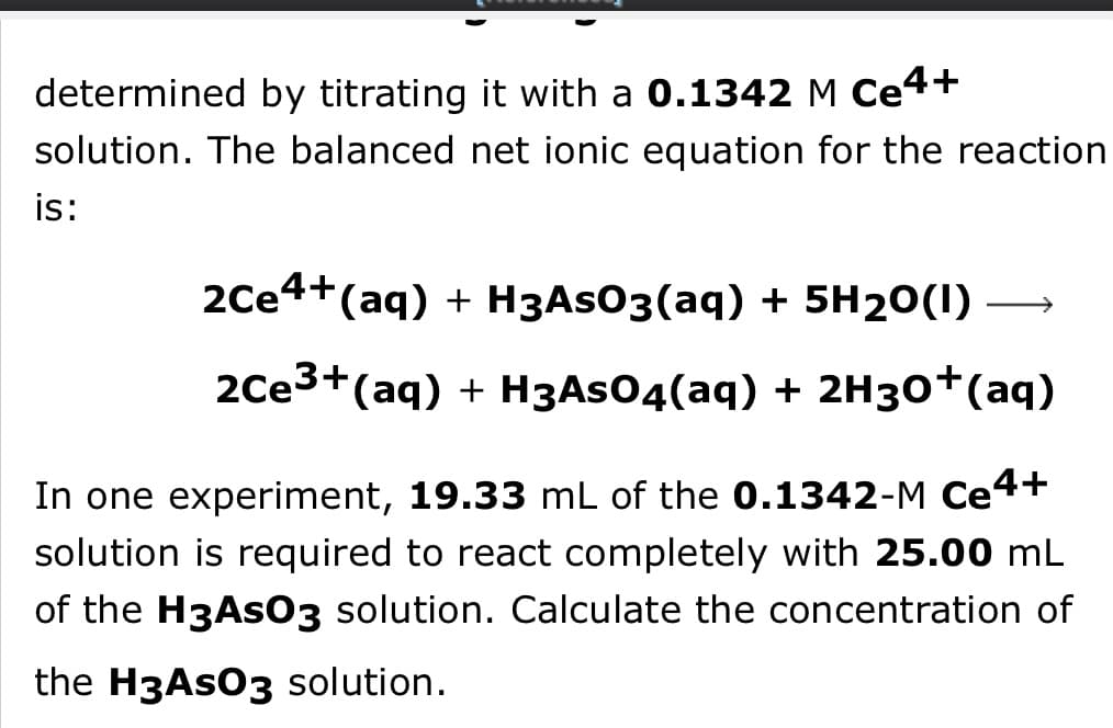 determined by titrating it with a 0.1342 M Ce4+
solution. The balanced net ionic equation for the reaction
is:
2Ce4+(aq) + H3ASO3(aq) + 5H20(I) →
2Ce3+(aq) + H3AS04(aq) + 2H30†(aq)
In one experiment, 19.33 mL of the 0.1342-M Ce4+
solution is required to react completely with 25.00 mL
of the H3AS03 solution. Calculate the concentration of
the H3ASO3 solution.
