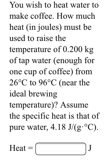 You wish to heat water to
make coffee. How much
heat (in joules) must be
used to raise the
temperature of 0.200 kg
of tap water (enough for
one cup of coffee) from
26°C to 96°C (near the
ideal brewing
temperature)? Assume
the specific heat is that of
pure water, 4.18 J/(g·°C).
Heat
J
