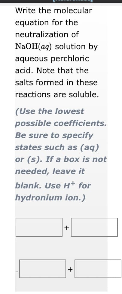 Write the molecular
equation for the
neutralization of
NaOH(aq) solution by
aqueous perchloric
acid. Note that the
salts formed in these
reactions are soluble.
(Use the lowest
possible coefficients.
Be sure to specify
states such as (aq)
or (s). If a box is not
needed, leave it
blank. Use Ht for
hydronium ion.)
+
+
