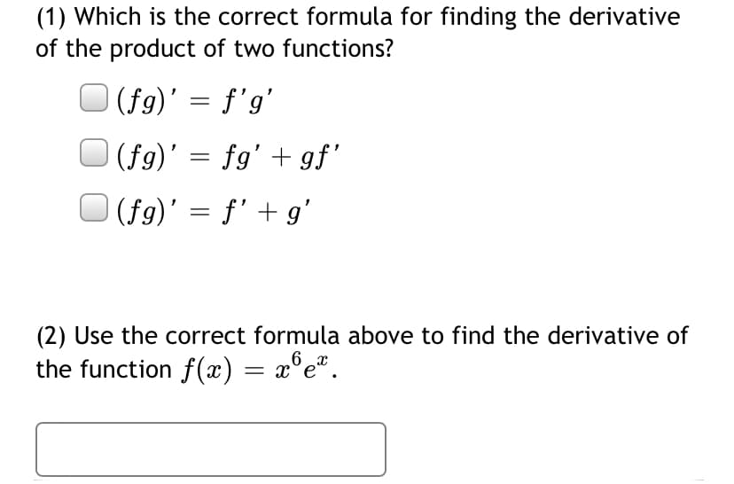 (1) Which is the correct formula for finding the derivative
of the product of two functions?
O (fg)' = f'g'
(fg)' = fg' + gf'
| (fg)' = f' + g'
(2) Use the correct formula above to find the derivative of
6
the function f(x) = x°e®.
