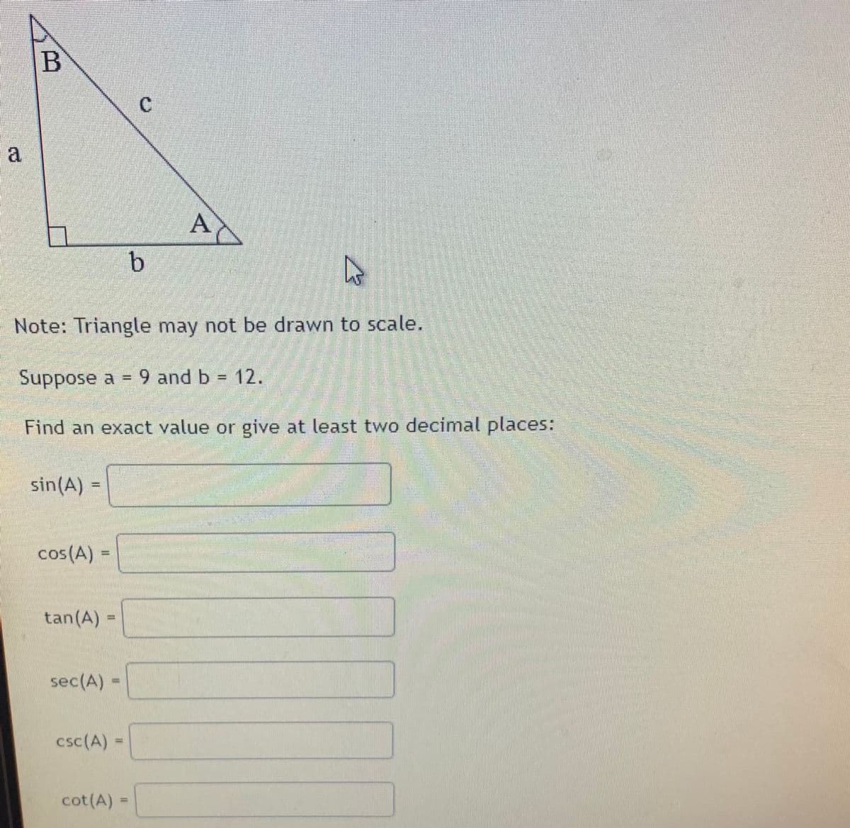 В
C.
AC
Note: Triangle may not be drawn to scale.
Suppose a = 9 and b = 12.
Find an exact value or give at least two decimal places:
sin(A)
cos(A) =
tan(A) =
sec(A)
csc(A):
cot(A) =
%3D
