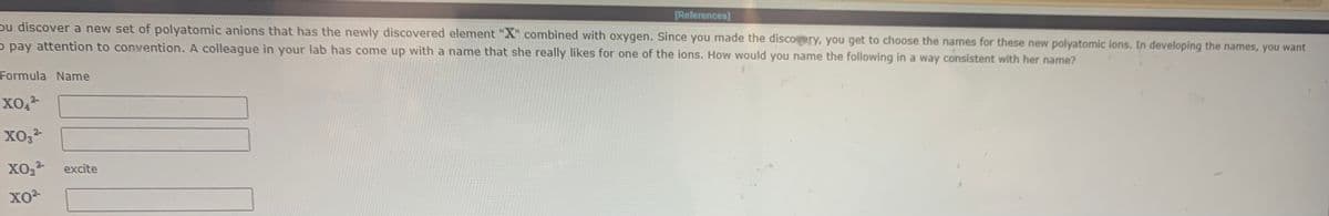 [References]
pu discover a new set of polyatomic anions that has the newly discovered element "X" combined with oxygen. Since you made the discoery, you get to choose the names for these new polyatomic ions. In developing the names, you want
- pay attention to convention. A colleague in your lab has come up with a name that she really likes for one of the ions. How would you name the following in a way consistent with her name?
Formula Name
хо
excite
