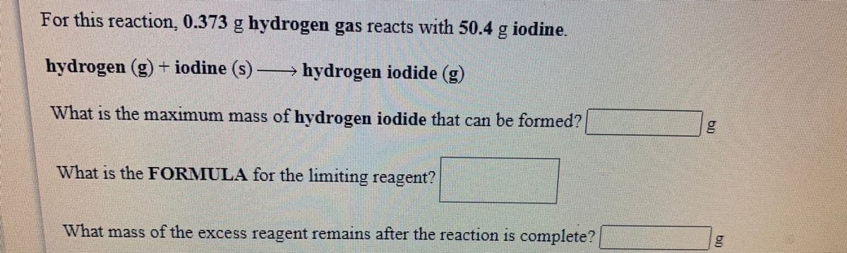 For this reaction, 0.373 g hydrogen gas reacts with 50.4 g iodine.
→ hydrogen iodide (g)
hydrogen (g) + iodine (s)
What is the maxımum mass of hydrogen iodide that can be formed?
15
What is the FORMULA for the limiting reagent?
What mass of the excess reagent remains after the reaction is complete?
