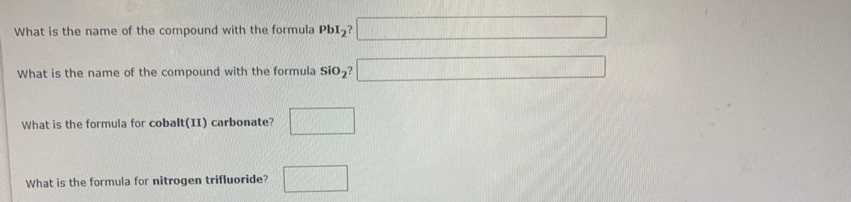 What is the name of the compound with the formula PbI,?
What is the name of the compound with the formula Sio,?
What is the formula for cobalt(II) carbonate?
What is the formula for nitrogen trifluoride?
