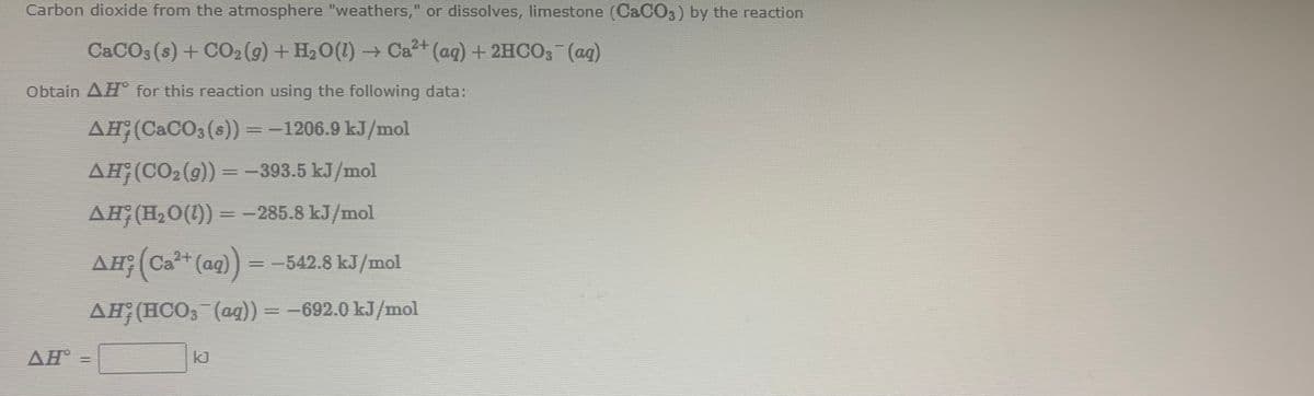 Carbon dioxide from the atmosphere "weathers," or dissolves, limestone (CACO3) by the reaction
C&CO3 (s) + CO2 (g) + H,0(1) → Ca+ (aq) +2HCO3 (ag)
Obtain AH° for this reaction using the following data:
AH;(CACO, (s))=-1206.9 kJ/mol
%3D
AH;(CO2 (9)) = -393.5 kJ/mol
AH;(H,0(1)) = -285.8 kJ/mol
%3D
AH;(Ca+
(ag)) = -542.8 kJ/mol
%3D
AH (HCO, (ag)) = -692.0 kJ/mol
AH =
kJ
