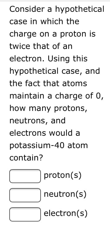 Consider a hypothetical
case in which the
charge on a proton is
twice that of an
electron. Using this
hypothetical case, and
the fact that atoms
maintain a charge of 0,
how many protons,
neutrons, and
electrons would a
potassium-40 atom
contain?
proton(s)
neutron(s)
electron(s)
00
