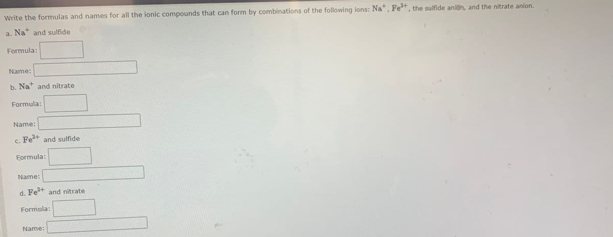 Write the formulas and names for all the ionic compounds that can form by combinations of the following ions: Na , Fet, the sulfide anln, and the nitrate anion.
a. Nat and sulfide
Formula:
Name:
b. Nat and nitrate
Formula:
Name:
c. Fe+ and sulfide
Fe2+
Formula:
Name:
d. Fe+ and nitrate
Formula:
Name:
